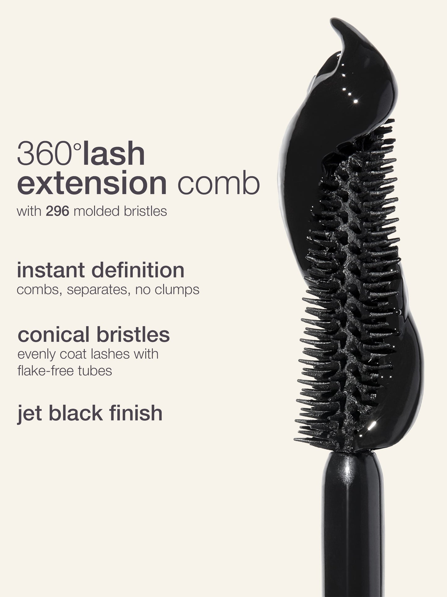 Mascara wand with 296 molded bristles combs lashes, providing instant definition and separation without clumps; features conical bristles for even coating and a jet black finish.